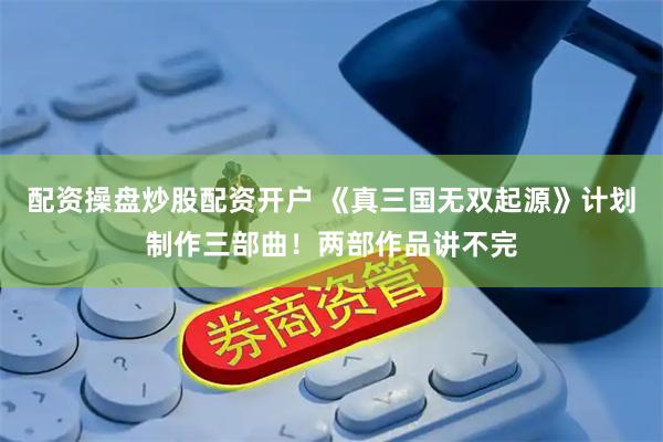 配资操盘炒股配资开户 《真三国无双起源》计划制作三部曲！两部作品讲不完