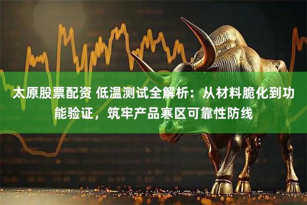 太原股票配资 低温测试全解析：从材料脆化到功能验证，筑牢产品寒区可靠性防线