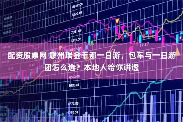 配资股票网 赣州瑞金于都一日游，包车与一日游团怎么选？本地人给你讲透